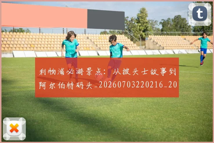 利物浦必游景点：从披头士故事到阿尔伯特码头_20260703220216_20260718010249