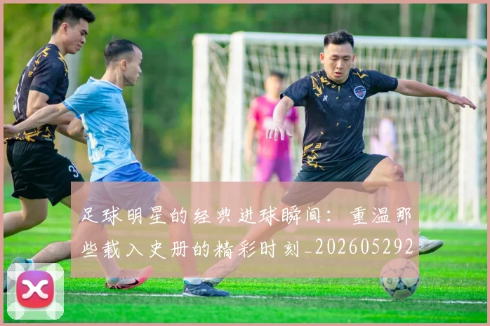 足球明星的经典进球瞬间：重温那些载入史册的精彩时刻_20260529200845