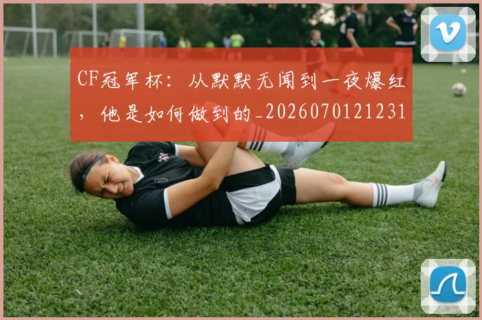 CF冠军杯:从默默无闻到一夜爆红,他是如何做到的_20260701212312