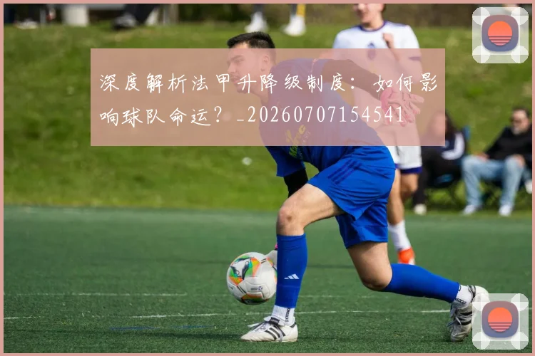 深度解析法甲升降级制度:如何影响球队命运?_20260707154541