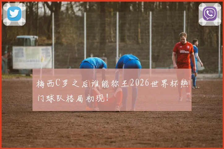 梅西C罗之后谁能称王2026世界杯热门球队格局初现！
