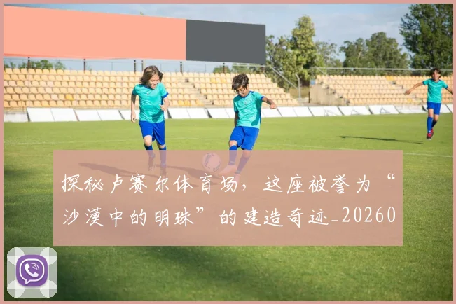 探秘卢赛尔体育场,这座被誉为“沙漠中的明珠”的建造奇迹_20260707015532
