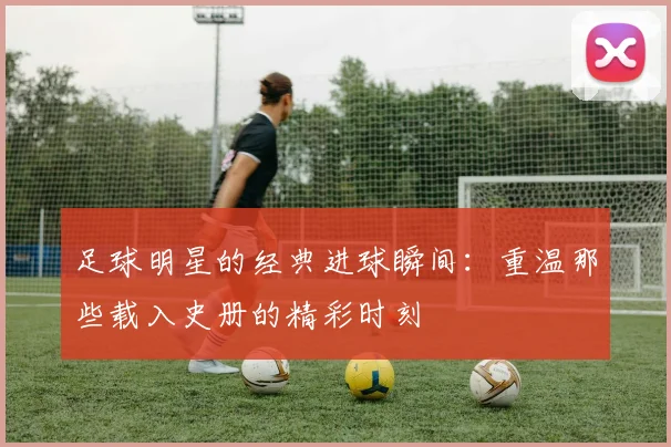 足球明星的经典进球瞬间：重温那些载入史册的精彩时刻