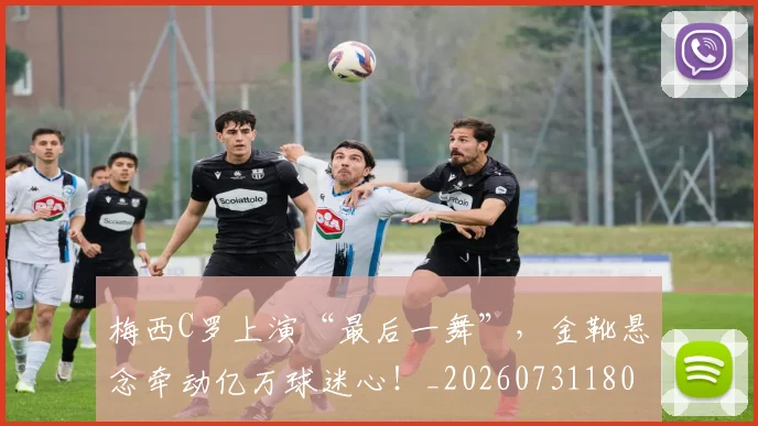 梅西C罗上演“最后一舞”，金靴悬念牵动亿万球迷心！_20260731180007