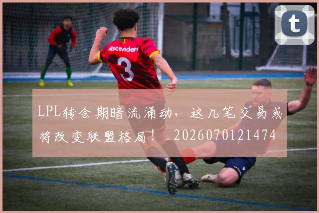 LPL转会期暗流涌动，这几笔交易或将改变联盟格局！_20260701214742
