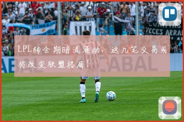 LPL转会期暗流涌动,这几笔交易或将改变联盟格局!