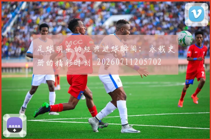 足球明星的经典进球瞬间：永载史册的精彩时刻_20260711205702
