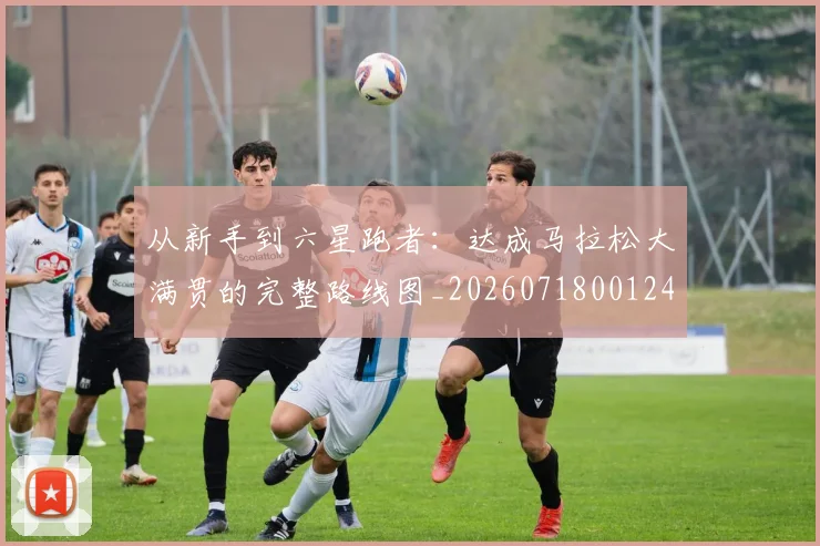 从新手到六星跑者：达成马拉松大满贯的完整路线图_20260718001248