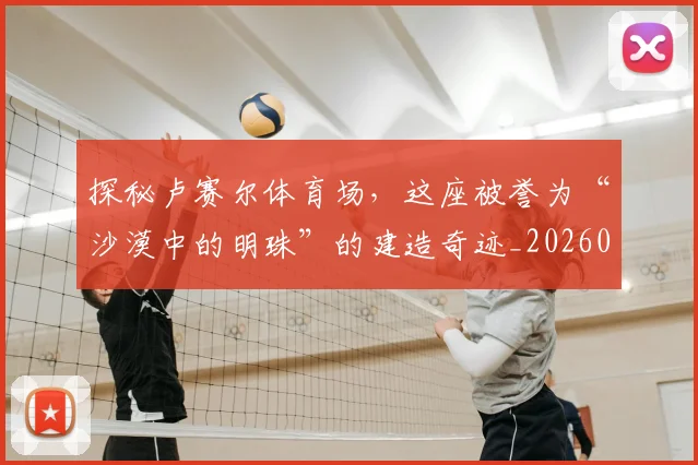 探秘卢赛尔体育场，这座被誉为“沙漠中的明珠”的建造奇迹_20260707015532